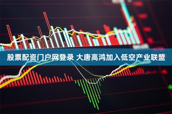 股票配资门户网登录 大唐高鸿加入低空产业联盟