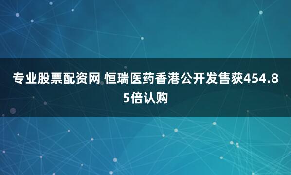 专业股票配资网 恒瑞医药香港公开发售获454.85倍认购