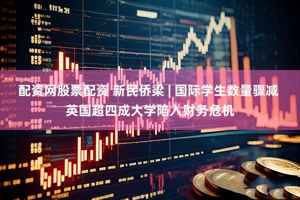 配资网股票配资 新民侨梁 | 国际学生数量骤减 英国超四成大学陷入财务危机