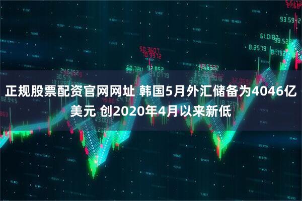 正规股票配资官网网址 韩国5月外汇储备为4046亿美元 创2020年4月以来新低