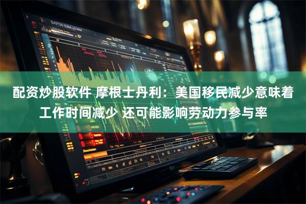 配资炒股软件 摩根士丹利：美国移民减少意味着工作时间减少 还可能影响劳动力参与率