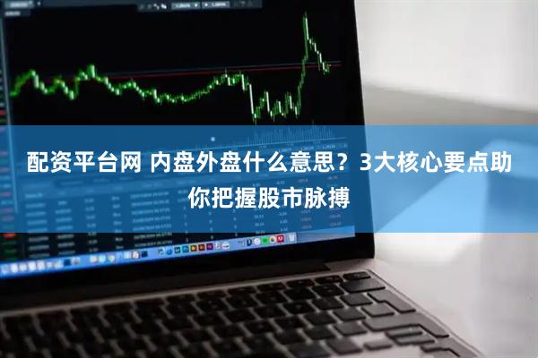 配资平台网 内盘外盘什么意思？3大核心要点助你把握股市脉搏