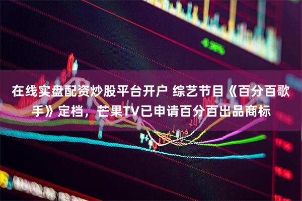 在线实盘配资炒股平台开户 综艺节目《百分百歌手》定档，芒果TV已申请百分百出品商标