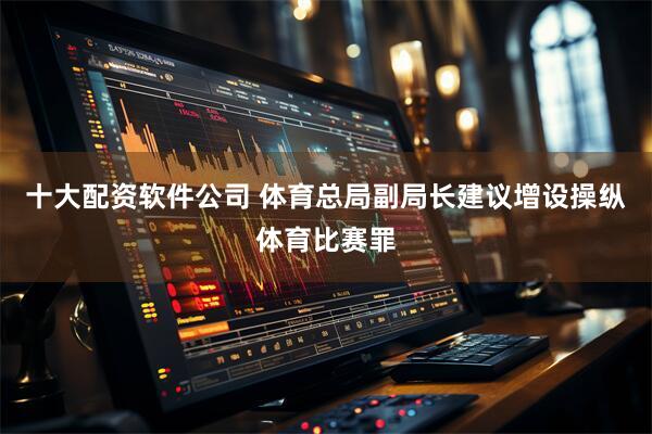 十大配资软件公司 体育总局副局长建议增设操纵体育比赛罪