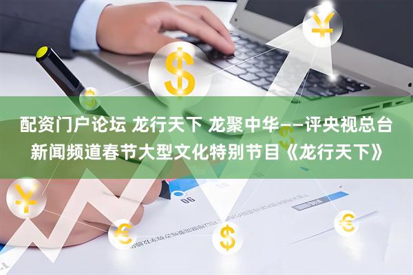 配资门户论坛 龙行天下 龙聚中华——评央视总台新闻频道春节大型文化特别节目《龙行天下》