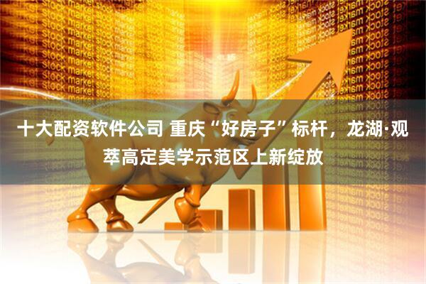 十大配资软件公司 重庆“好房子”标杆，龙湖·观萃高定美学示范区上新绽放