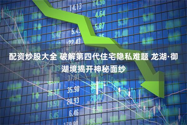 配资炒股大全 破解第四代住宅隐私难题 龙湖·御湖境揭开神秘面纱