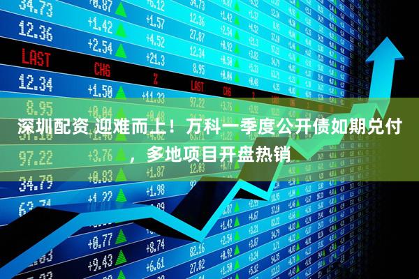 深圳配资 迎难而上！万科一季度公开债如期兑付，多地项目开盘热销